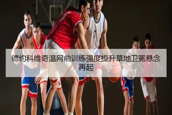 德约科维奇温网前训练强度提升草地卫冕悬念再起