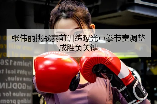 张伟丽挑战赛前训练曝光重拳节奏调整成胜负关键