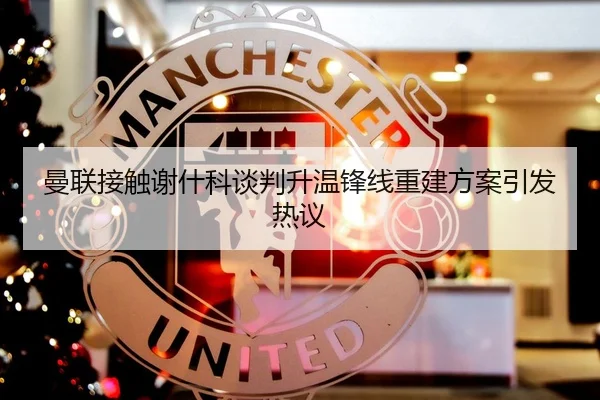 曼联接触谢什科谈判升温锋线重建方案引发热议