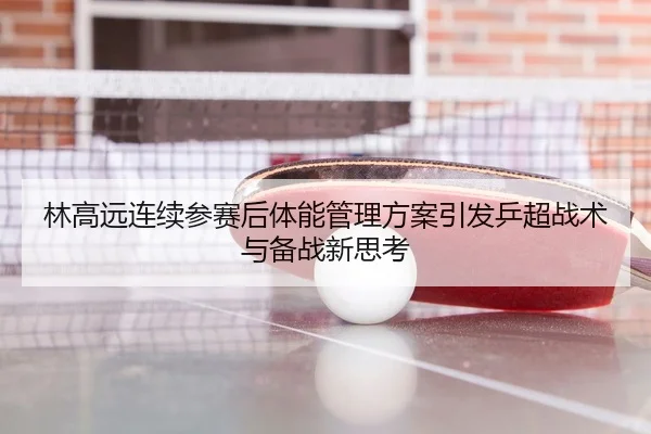 林高远连续参赛后体能管理方案引发乒超战术与备战新思考