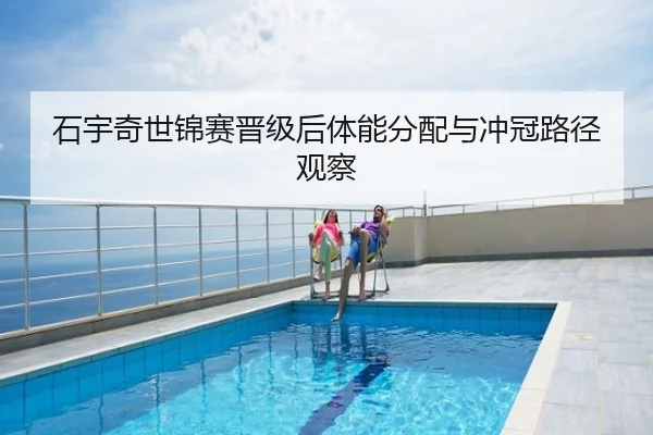 石宇奇世锦赛晋级后体能分配与冲冠路径观察