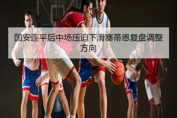 国安连平后中场压迫下滑塞蒂恩复盘调整方向
