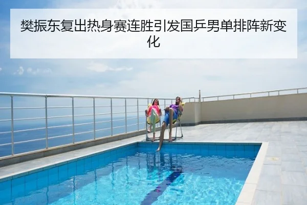 樊振东复出热身赛连胜引发国乒男单排阵新变化